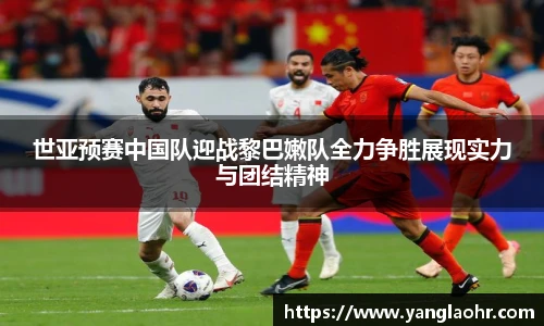 世亚预赛中国队迎战黎巴嫩队全力争胜展现实力与团结精神
